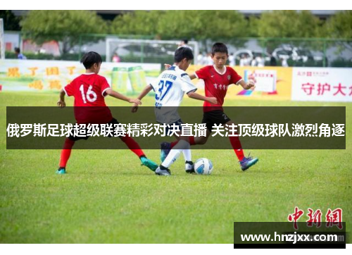 俄罗斯足球超级联赛精彩对决直播 关注顶级球队激烈角逐