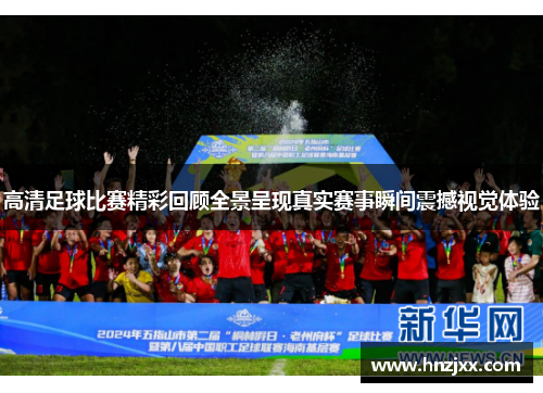 高清足球比赛精彩回顾全景呈现真实赛事瞬间震撼视觉体验