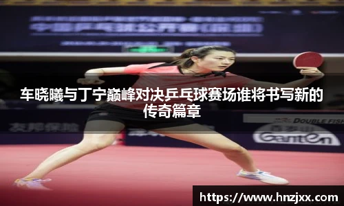 车晓曦与丁宁巅峰对决乒乓球赛场谁将书写新的传奇篇章